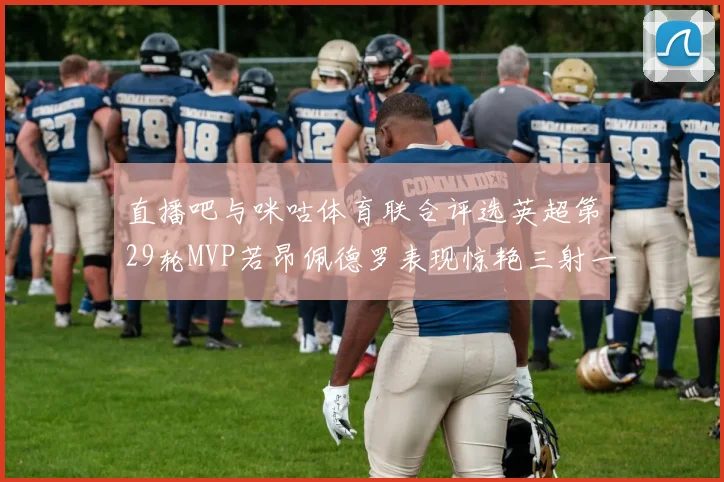 直播吧与咪咕体育联合评选英超第29轮MVP若昂佩德罗表现惊艳三射一传助球队获胜
