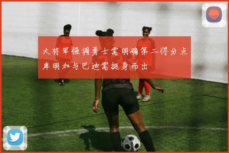 大将军强调勇士需明确第二得分点库明加与巴迪需挺身而出
