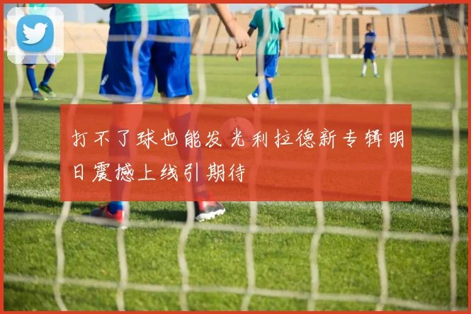 打不了球也能发光利拉德新专辑明日震撼上线引期待