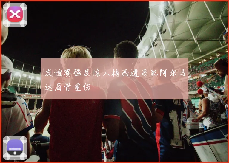 友谊赛强度惊人梅西遭恶犯阿尔马达眉骨重伤