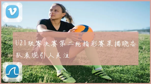 U21联赛决赛第二轮精彩赛果揭晓各队表现引人关注