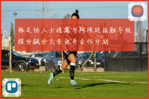 韩足协人士透露与阿根廷接触导致报价飙升无奈放弃合作计划