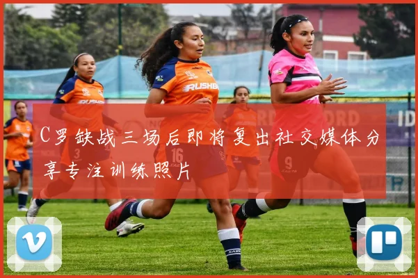 C罗缺战三场后即将复出社交媒体分享专注训练照片