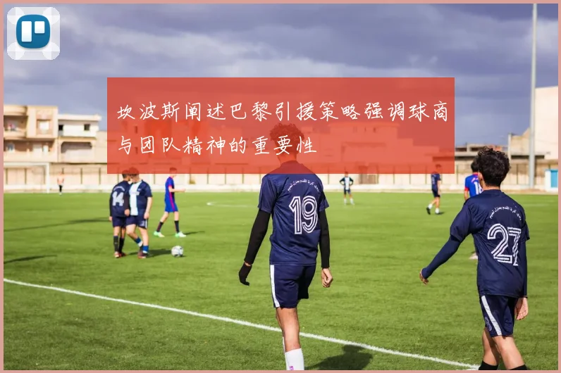 坎波斯阐述巴黎引援策略强调球商与团队精神的重要性