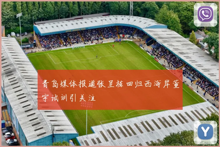 青岛媒体报道张呈栋回归西海岸董宇试训引关注