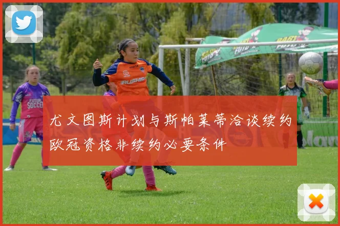 尤文图斯计划与斯帕莱蒂洽谈续约欧冠资格非续约必要条件