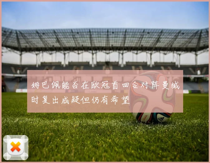 姆巴佩能否在欧冠首回合对阵曼城时复出成疑但仍有希望